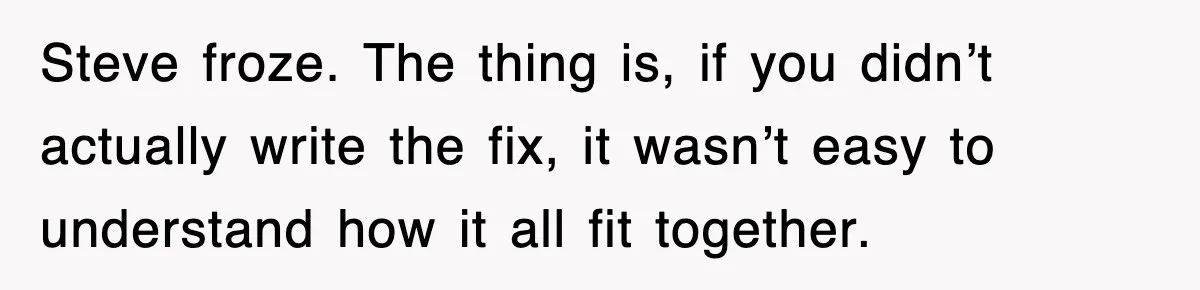 Steve froze. The thing is, if you didn’t actually write the fix, it wasn’t easy to understand how it all fit together.