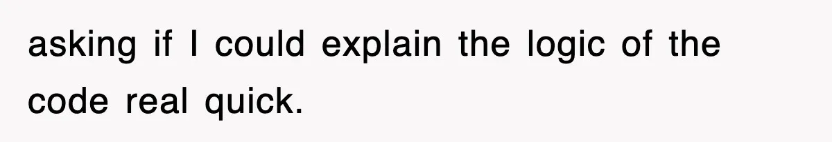 asking if I could explain the logic of the code real quick.