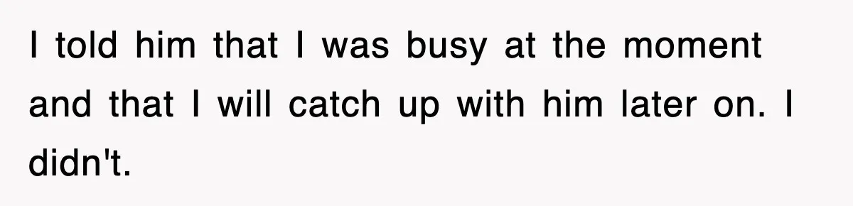 I told him that I was busy at the moment and that I will catch up with him later on. I didn't.
