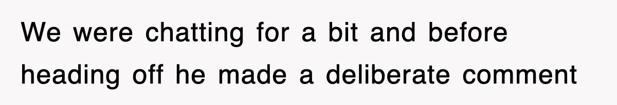 We were chatting for a bit and before heading off he made a deliberate comment