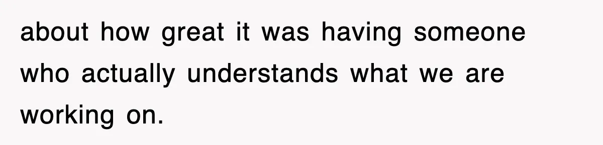 about how great it was having someone who actually understands what we are working on.