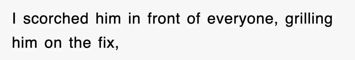 I scorched him in front of everyone, grilling him on the fix,