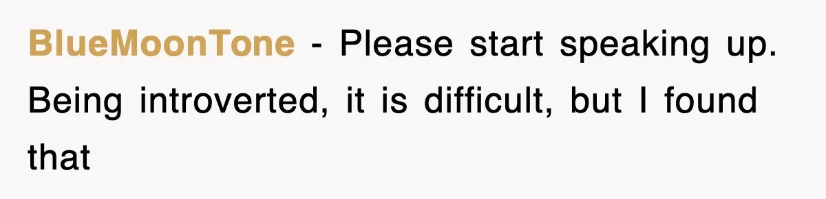 BlueMoonTone − Please start speaking up. Being introverted, it is difficult, but I found that