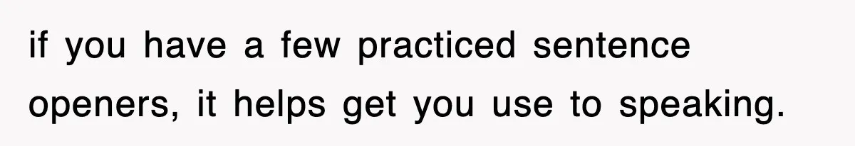 if you have a few practiced sentence openers, it helps get you use to speaking.