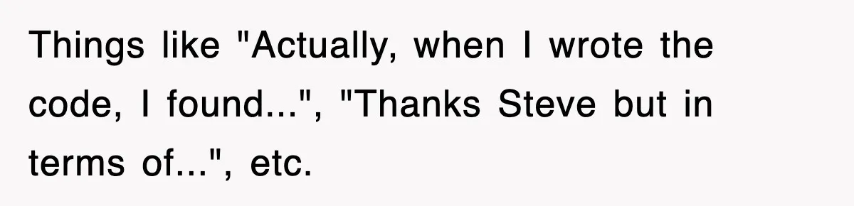 Things like "Actually, when I wrote the code, I found...", "Thanks Steve but in terms of...", etc.