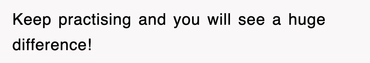 Keep practising and you will see a huge difference!