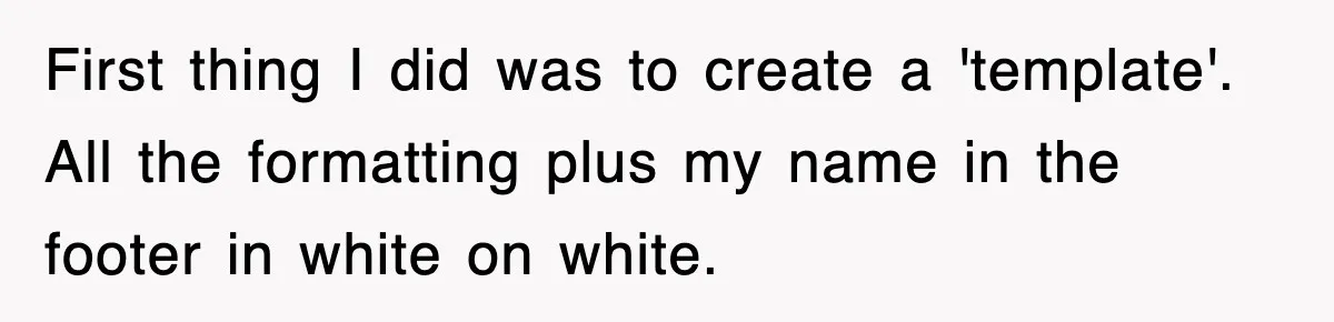 First thing I did was to create a 'template'. All the formatting plus my name in the footer in white on white.