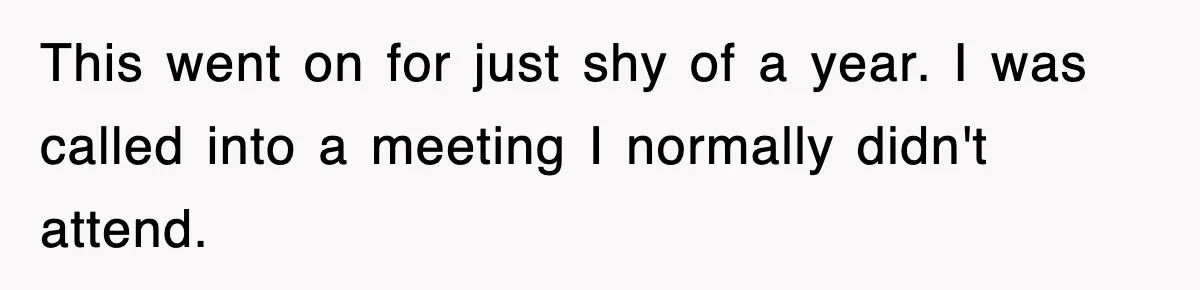 This went on for just shy of a year. I was called into a meeting I normally didn't attend.