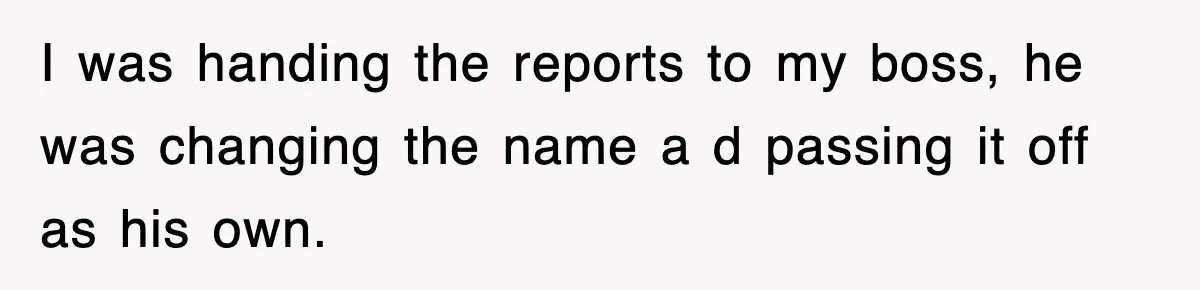 I was handing the reports to my boss, he was changing the name a d passing it off as his own.
