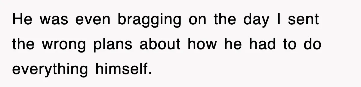 He was even bragging on the day I sent the wrong plans about how he had to do everything himself.