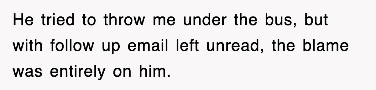 He tried to throw me under the bus, but with follow up email left unread, the blame was entirely on him.