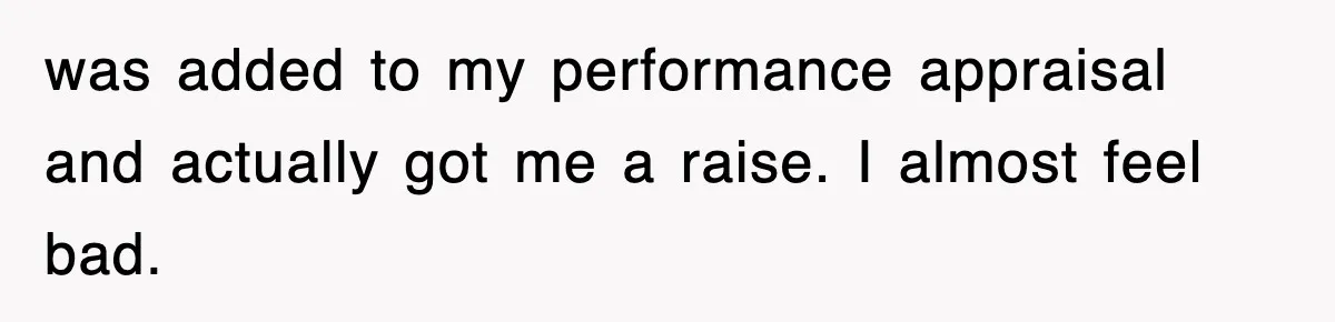 was added to my performance appraisal and actually got me a raise. I almost feel bad.