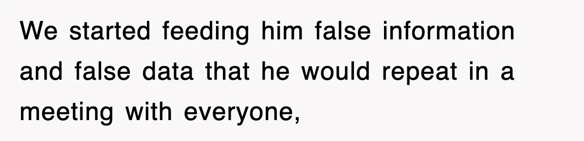 We started feeding him false information and false data that he would repeat in a meeting with everyone,