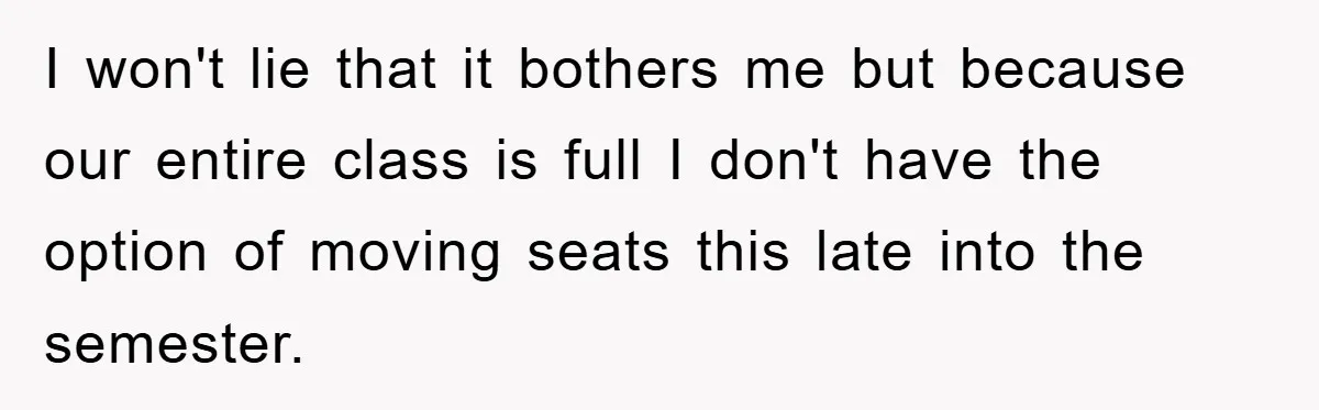 I won't lie that it bothers me but because our entire class is full I don't have the option of moving seats this late into the semester.