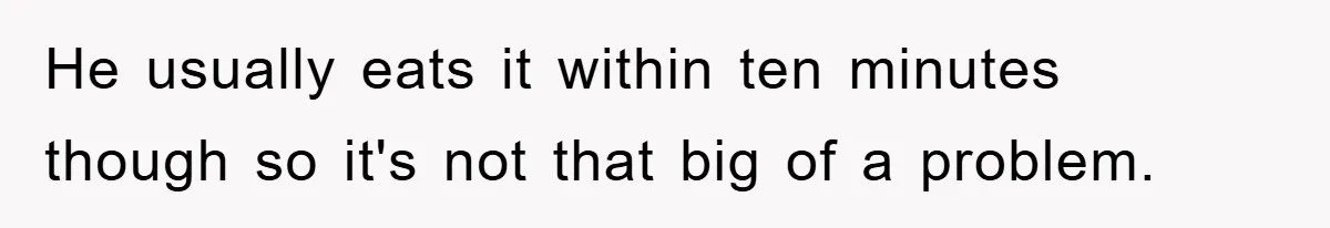 He usually eats it within ten minutes though so it's not that big of a problem.
