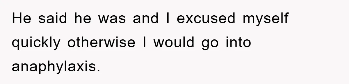 He said he was and I excused myself quickly otherwise I would go into anaphylaxis.