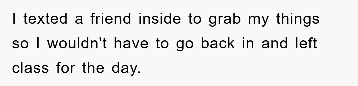 I texted a friend inside to grab my things so I wouldn't have to go back in and left class for the day.