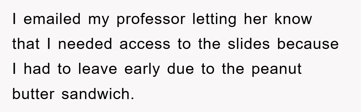 I emailed my professor letting her know that I needed access to the slides because I had to leave early due to the peanut butter sandwich.