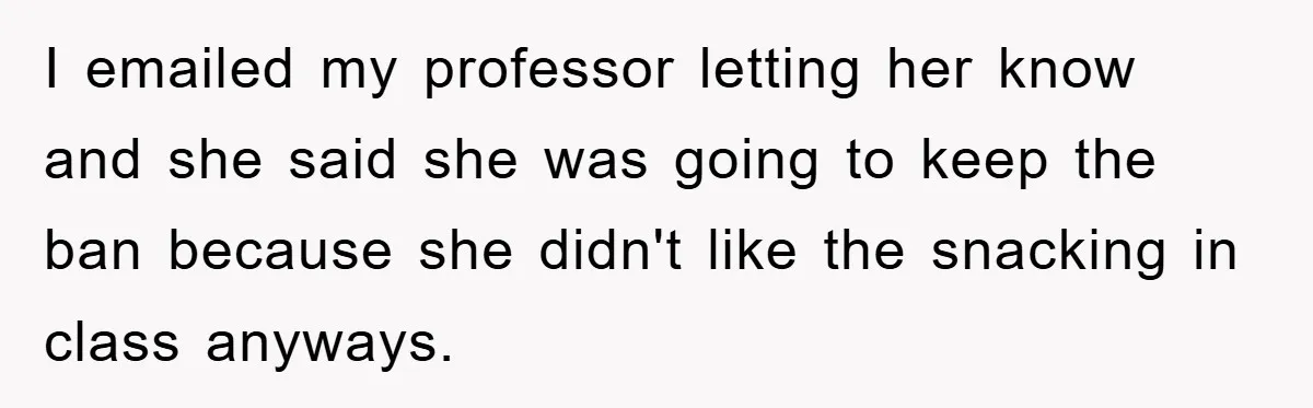 I emailed my professor letting her know and she said she was going to keep the ban because she didn't like the snacking in class anyways.