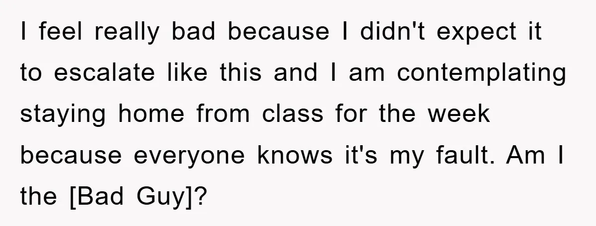 I feel really bad because I didn't expect it to escalate like this and I am contemplating staying home from class for the week because everyone knows it's my fault....