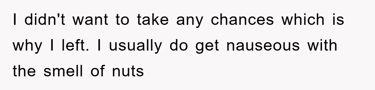 I didn't want to take any chances which is why I left. I usually do get nauseous with the smell of nuts