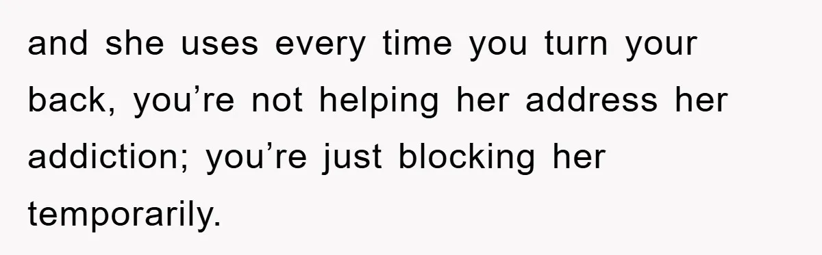 and she uses every time you turn your back, you’re not helping her address her addiction; you’re just blocking her temporarily.