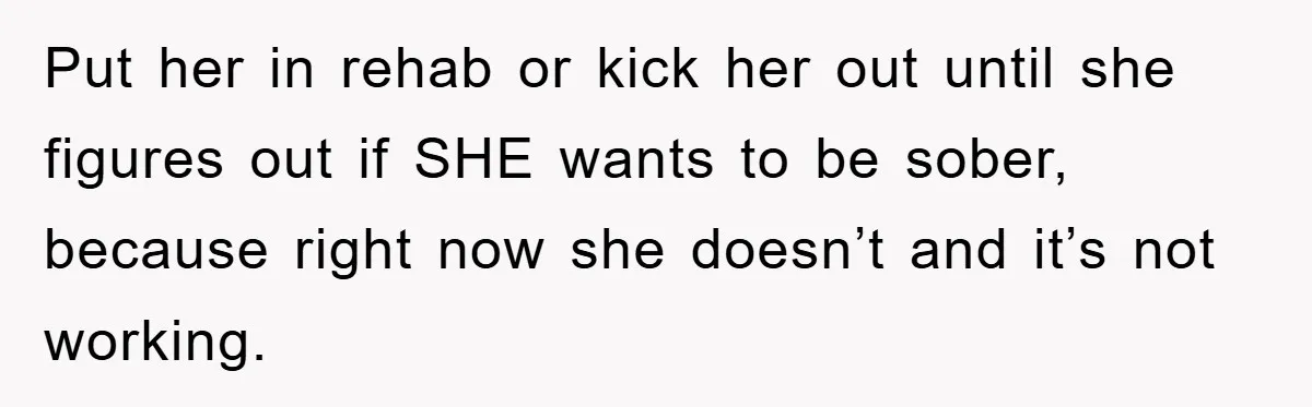 Put her in rehab or kick her out until she figures out if SHE wants to be sober, because right now she doesn’t and it’s not working.