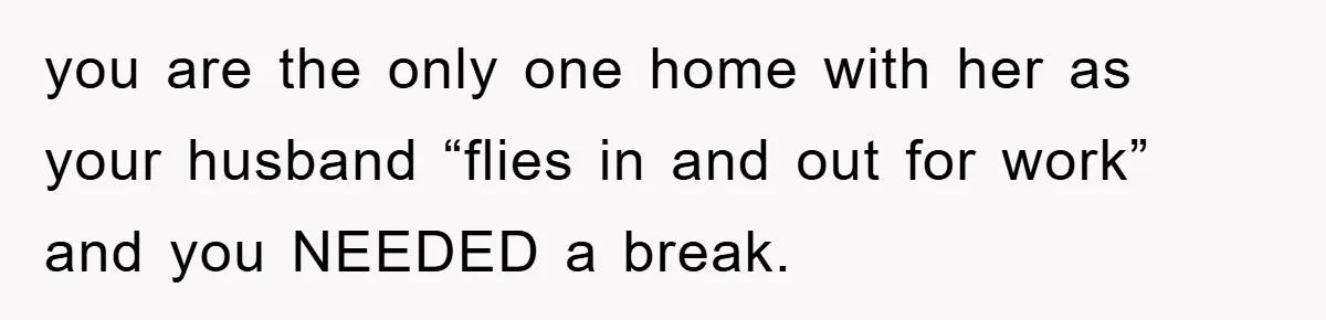 you are the only one home with her as your husband “flies in and out for work” and you NEEDED a break.