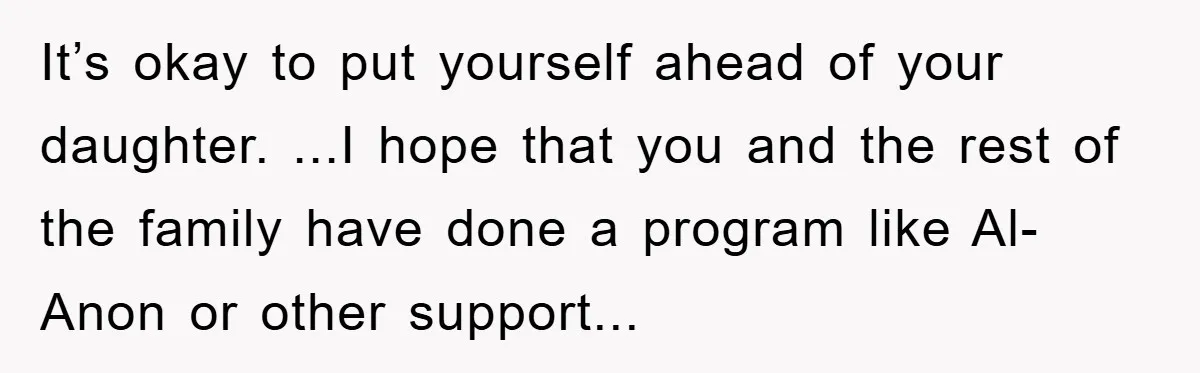 It’s okay to put yourself ahead of your daughter. ...I hope that you and the rest of the family have done a program like Al-Anon or other support...