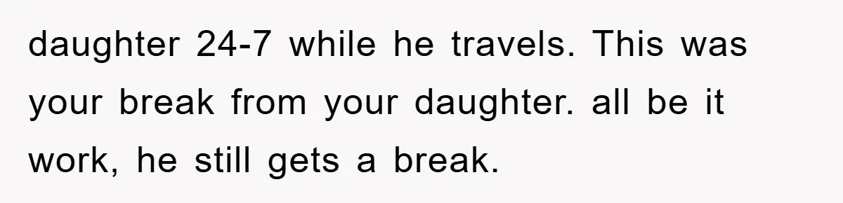 daughter 24-7 while he travels. This was your break from your daughter. all be it work, he still gets a break.