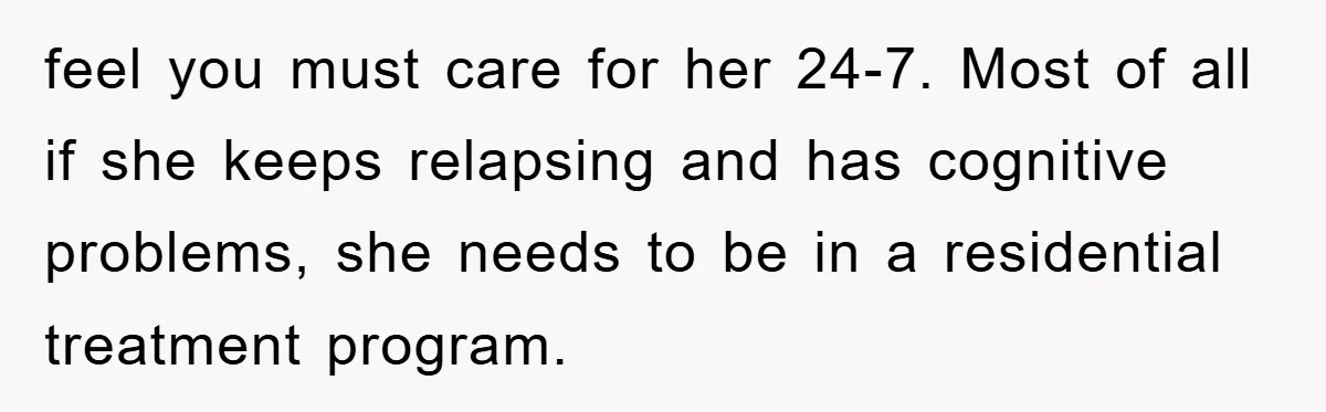 feel you must care for her 24-7. Most of all if she keeps relapsing and has cognitive problems, she needs to be in a residential treatment program.
