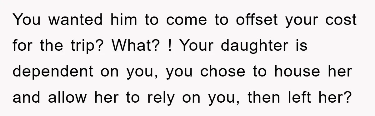 You wanted him to come to offset your cost for the trip? What? ! Your daughter is dependent on you, you chose to house her and allow her to rely...