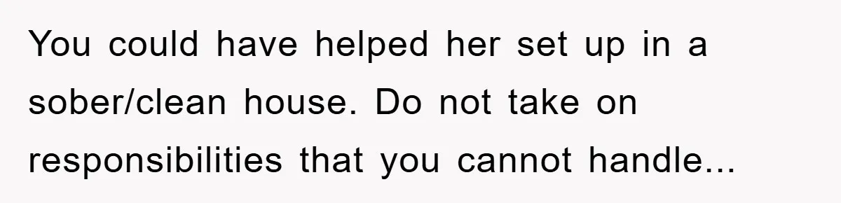 You could have helped her set up in a sober/clean house. Do not take on responsibilities that you cannot handle...