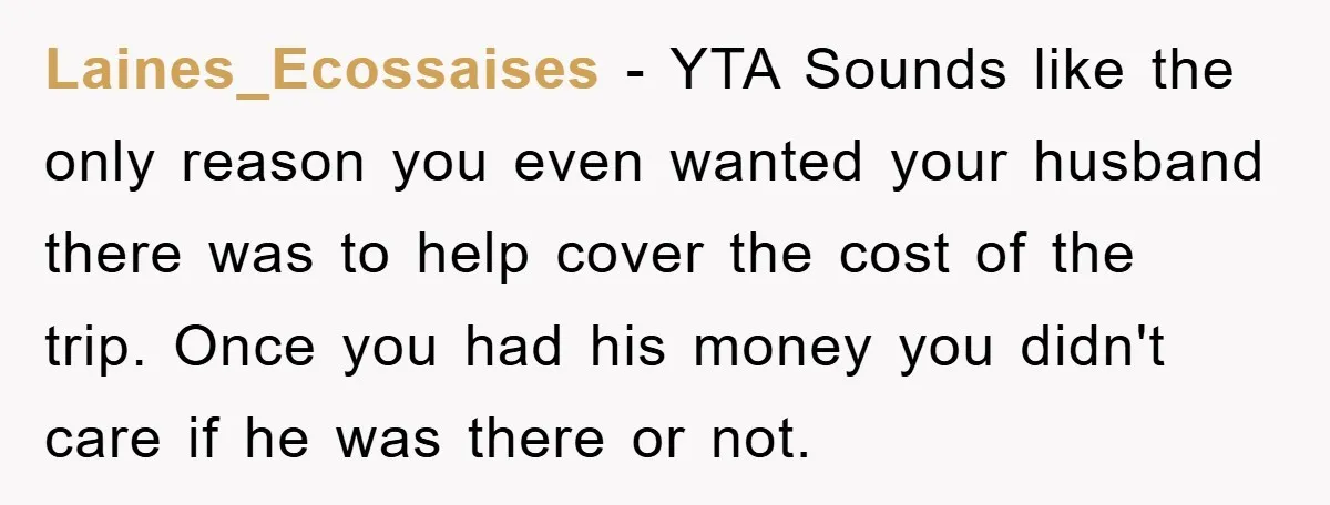 Laines_Ecossaises − YTA Sounds like the only reason you even wanted your husband there was to help cover the cost of the trip. Once you had his money you didn't...