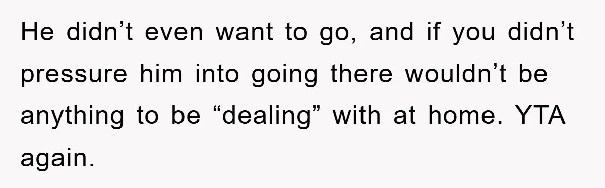 He didn’t even want to go, and if you didn’t pressure him into going there wouldn’t be anything to be “dealing” with at home. YTA again.