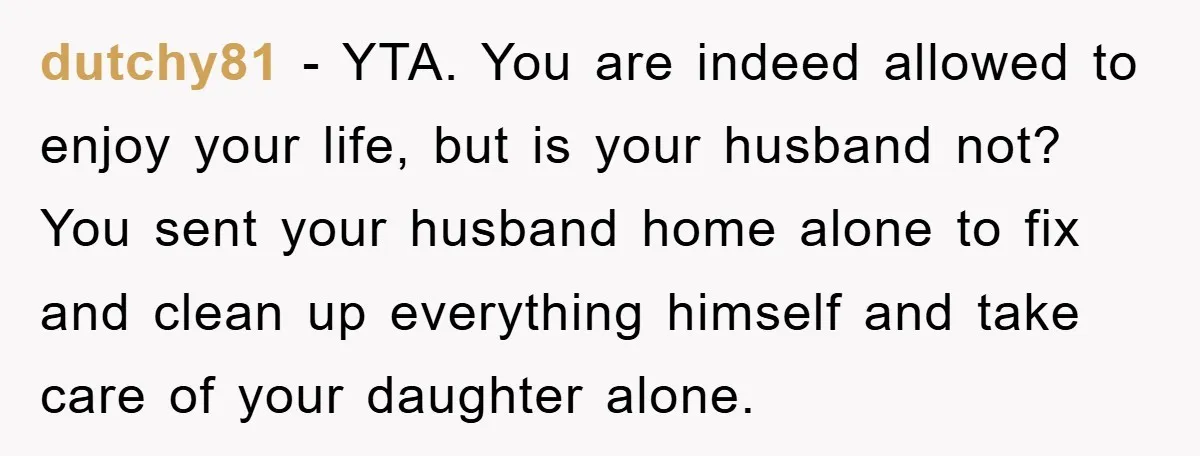 dutchy81 − YTA. You are indeed allowed to enjoy your life, but is your husband not? You sent your husband home alone to fix and clean up everything himself and...