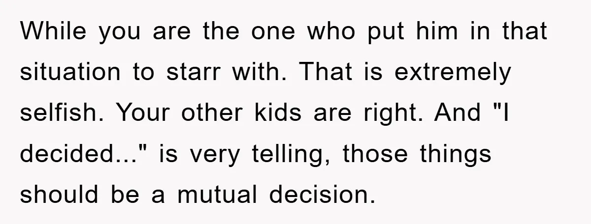 While you are the one who put him in that situation to starr with. That is extremely selfish. Your other kids are right. And "I decided..." is very telling, those...
