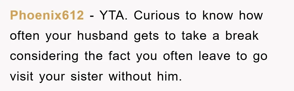 Phoenix612 − YTA. Curious to know how often your husband gets to take a break considering the fact you often leave to go visit your sister without him.
