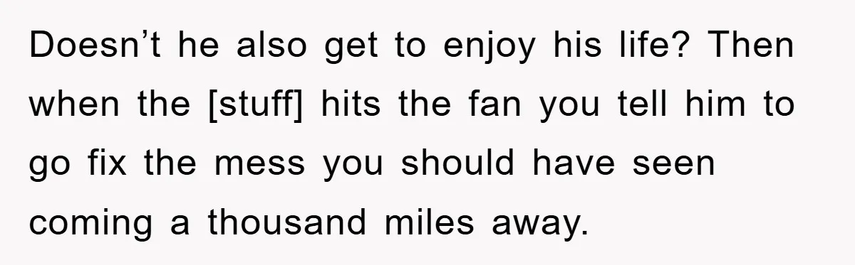 Doesn’t he also get to enjoy his life? Then when the [stuff] hits the fan you tell him to go fix the mess you should have seen coming a thousand...