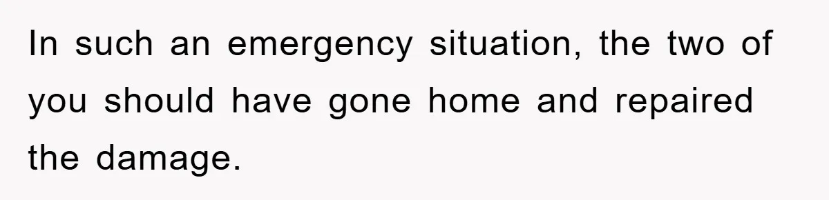 In such an emergency situation, the two of you should have gone home and repaired the damage.