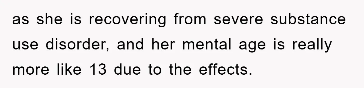 as she is recovering from severe substance use disorder, and her mental age is really more like 13 due to the effects.