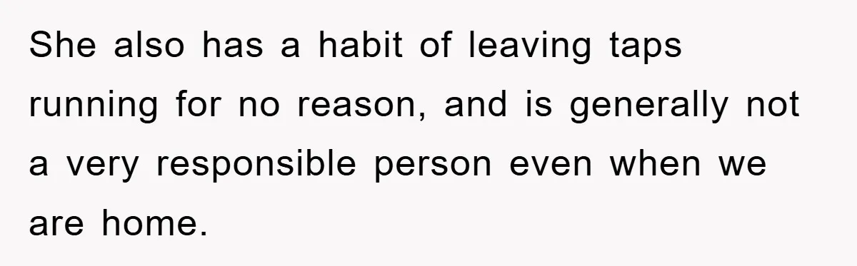She also has a habit of leaving taps running for no reason, and is generally not a very responsible person even when we are home.