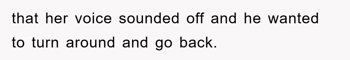 that her voice sounded off and he wanted to turn around and go back.