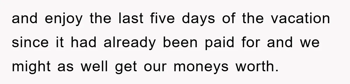 and enjoy the last five days of the vacation since it had already been paid for and we might as well get our moneys worth.