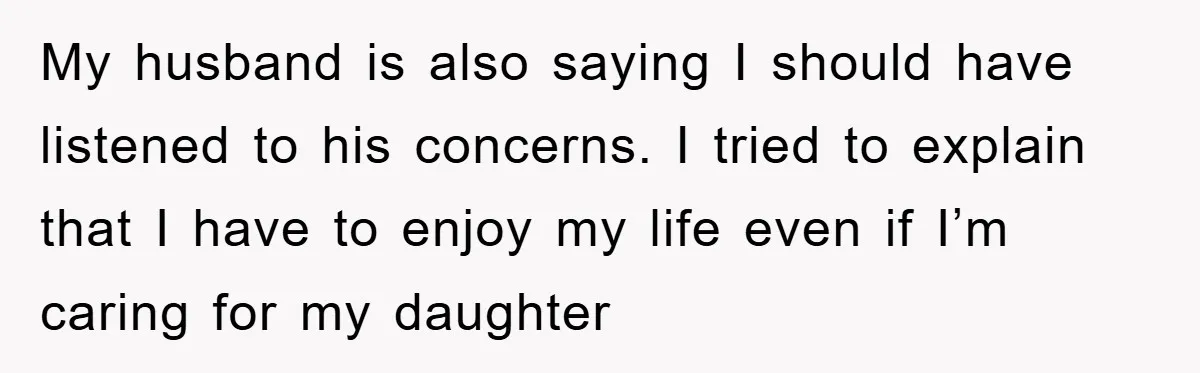 My husband is also saying I should have listened to his concerns. I tried to explain that I have to enjoy my life even if I’m caring for my daughter