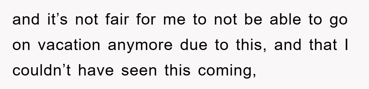 and it’s not fair for me to not be able to go on vacation anymore due to this, and that I couldn’t have seen this coming,