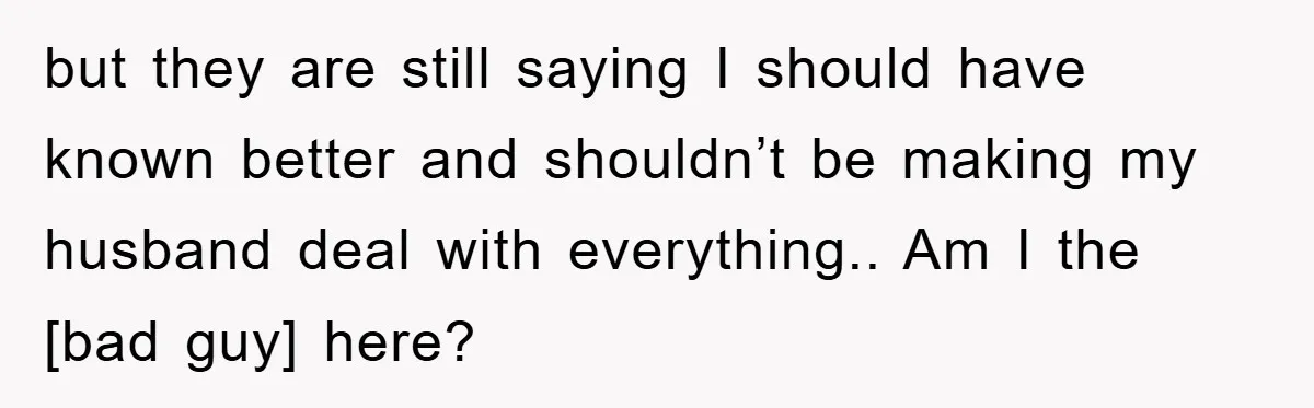 but they are still saying I should have known better and shouldn’t be making my husband deal with everything.. Am I the [bad guy] here?