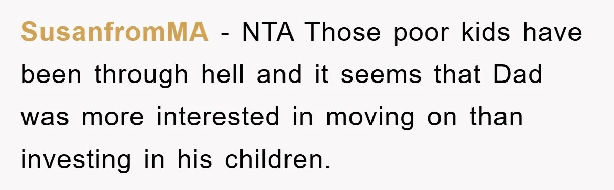 SusanfromMA − NTA Those poor kids have been through hell and it seems that Dad was more interested in moving on than investing in his children.