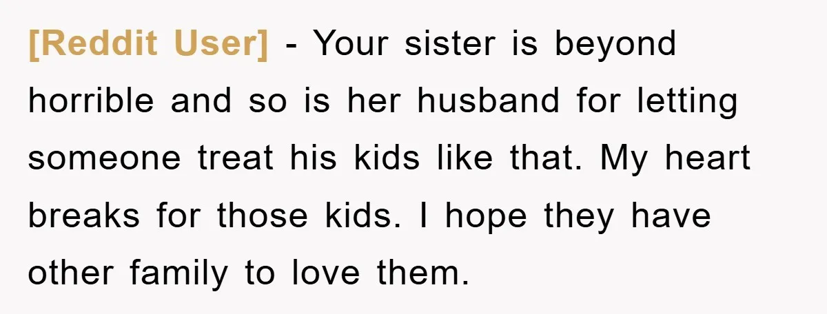 [Reddit User] − Your sister is beyond horrible and so is her husband for letting someone treat his kids like that. My heart breaks for those kids. I hope they...