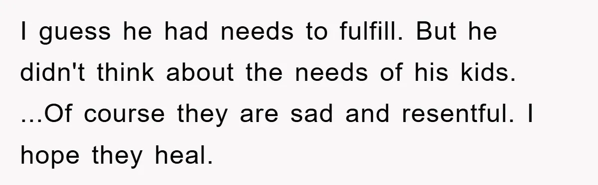 I guess he had needs to fulfill. But he didn't think about the needs of his kids. ...Of course they are sad and resentful. I hope they heal.